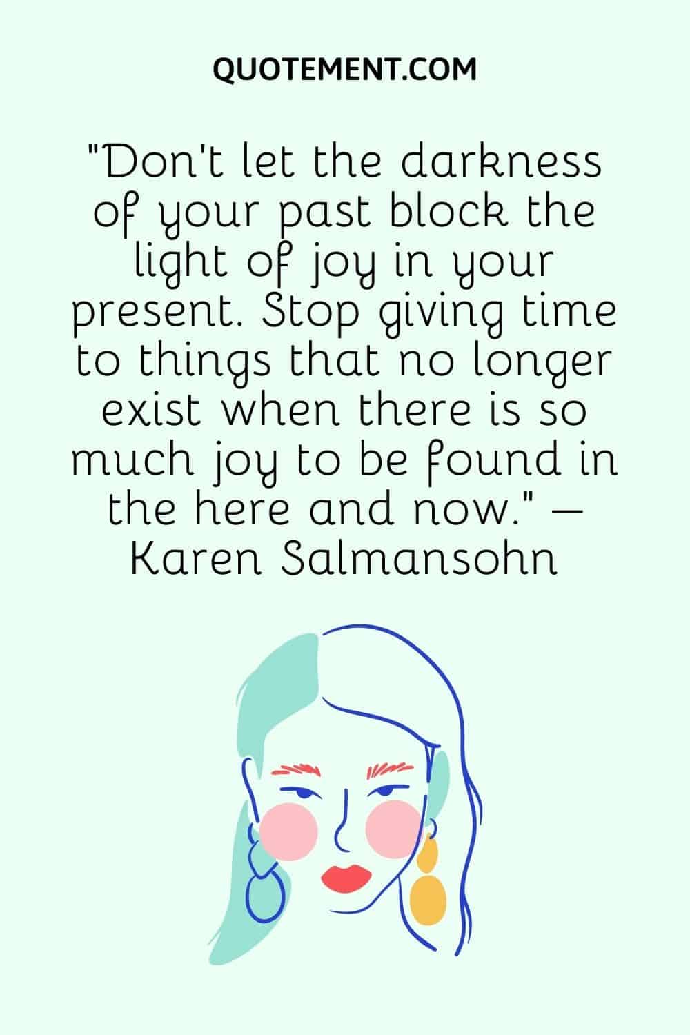 “Don’t let the darkness of your past block the light of joy in your present. Stop giving time to things that no longer exist when there is so much joy to be found in the here and now.” – Karen Salmansohn