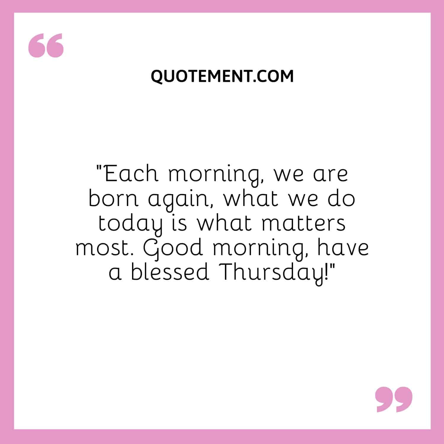 “Each morning, we are born again, what we do today is what matters most. Good morning, have a blessed Thursday!”