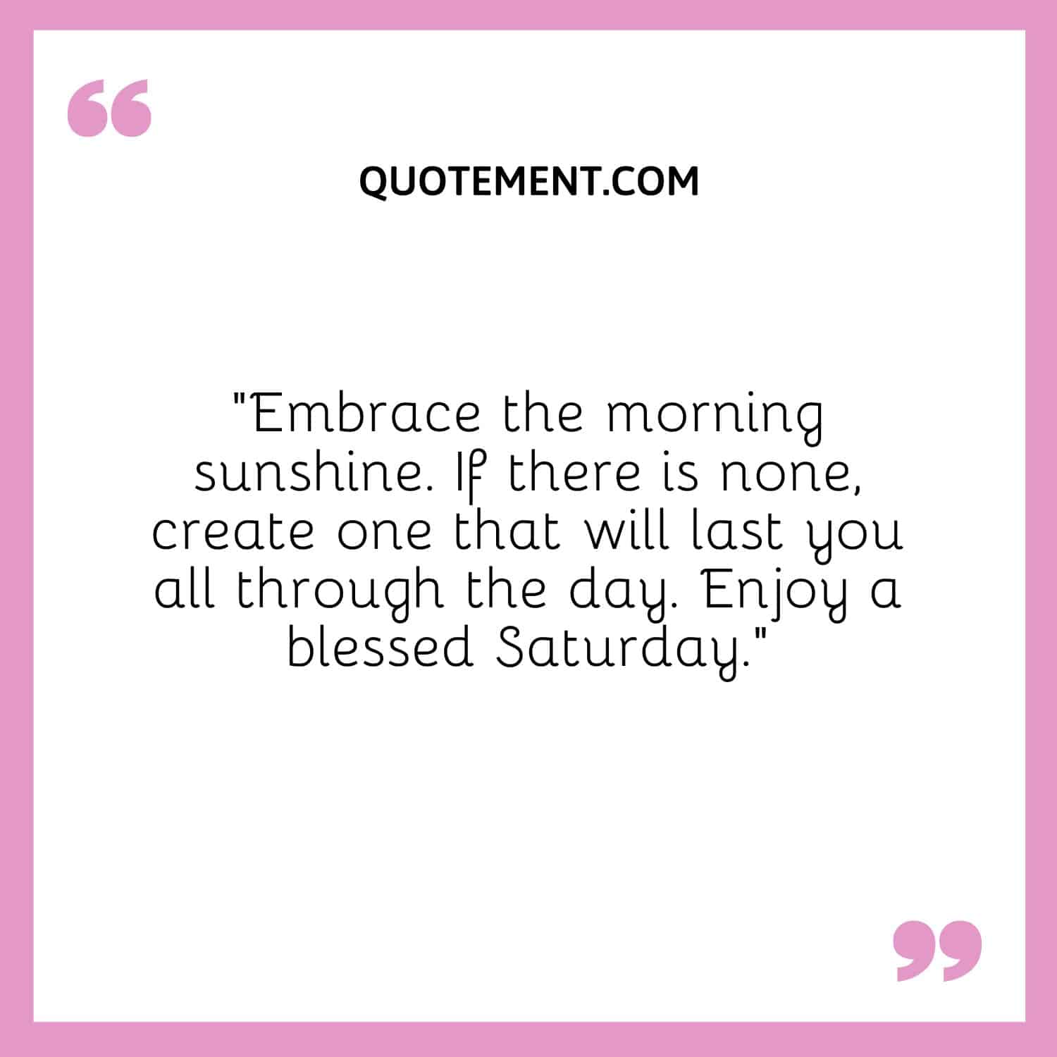 “Embrace the morning sunshine. If there is none, create one that will last you all through the day. Enjoy a blessed Saturday.”