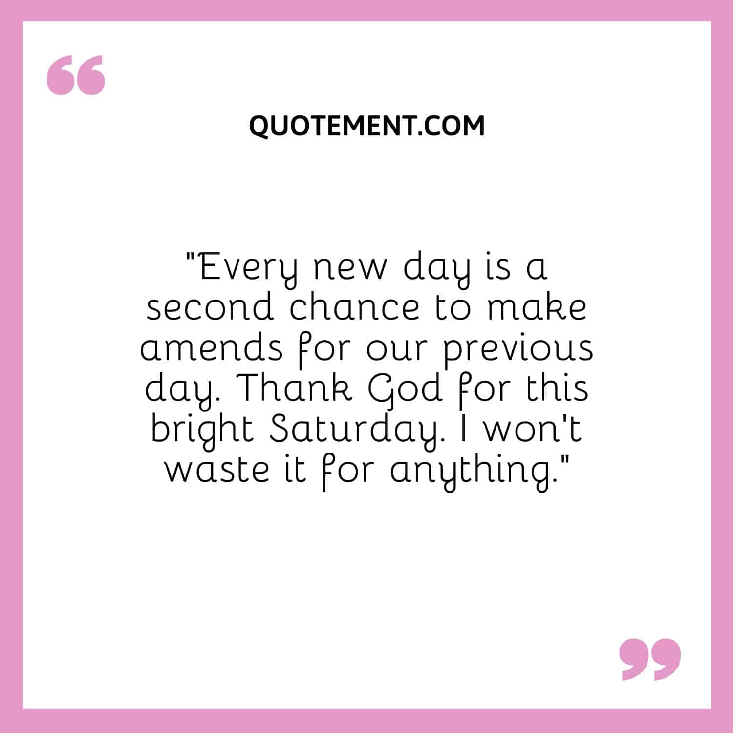 “Every new day is a second chance to make amends for our previous day. Thank God for this bright Saturday. I won’t waste it for anything.”