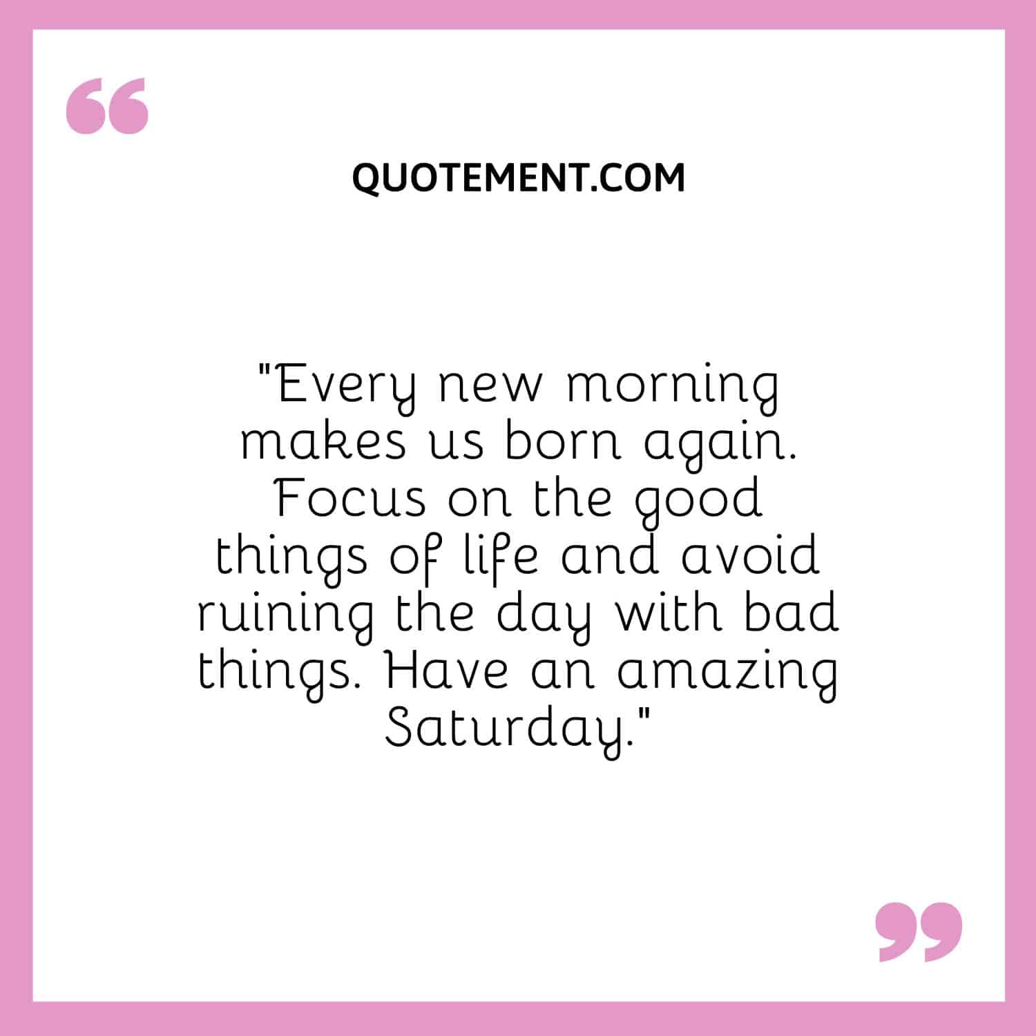 “Every new morning makes us born again. Focus on the good things of life and avoid ruining the day with bad things. Have an amazing Saturday.”