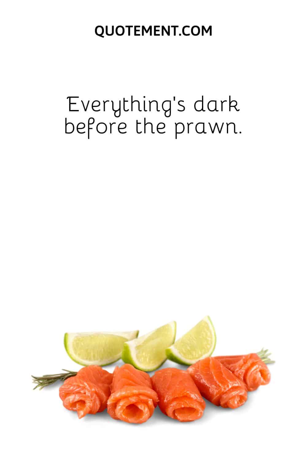 Everything’s dark before the prawn.