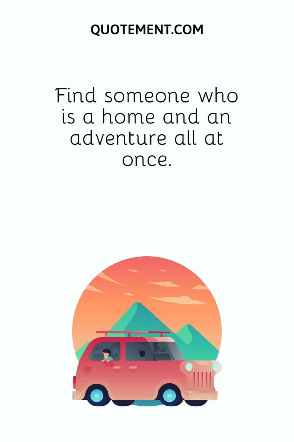 Find someone who is a home and an adventure all at once.