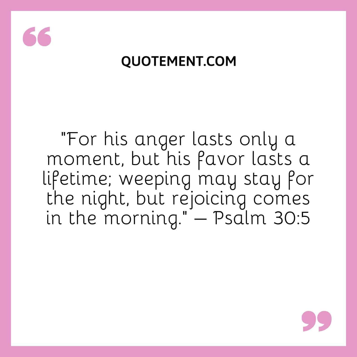 “For his anger lasts only a moment, but his favor lasts a lifetime; weeping may stay for the night, but rejoicing comes in the morning.” – Psalm 305