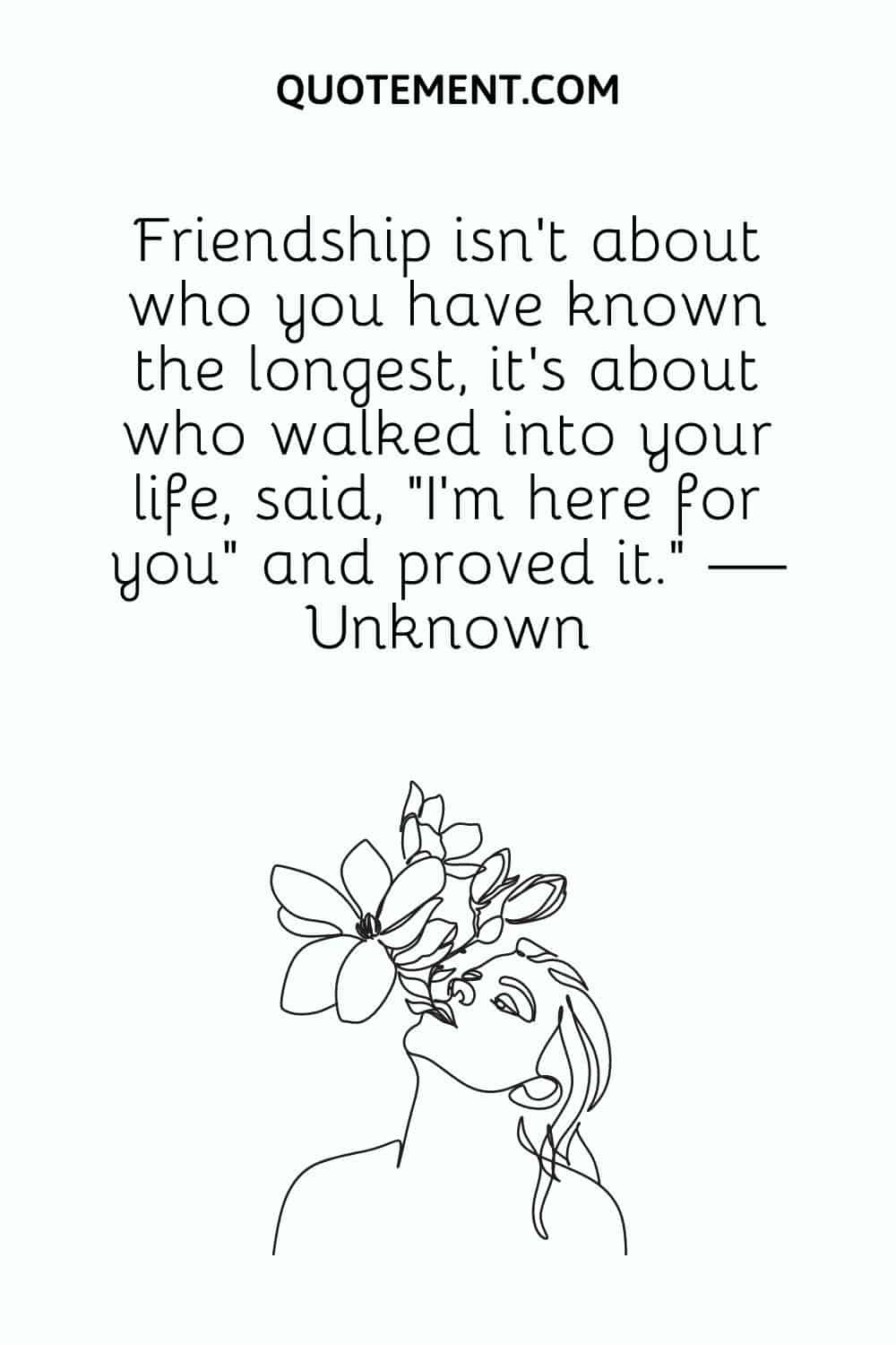 Friendship isn’t about who you have known the longest, it’s about who walked into your life, said, “I’m here for you” and proved it