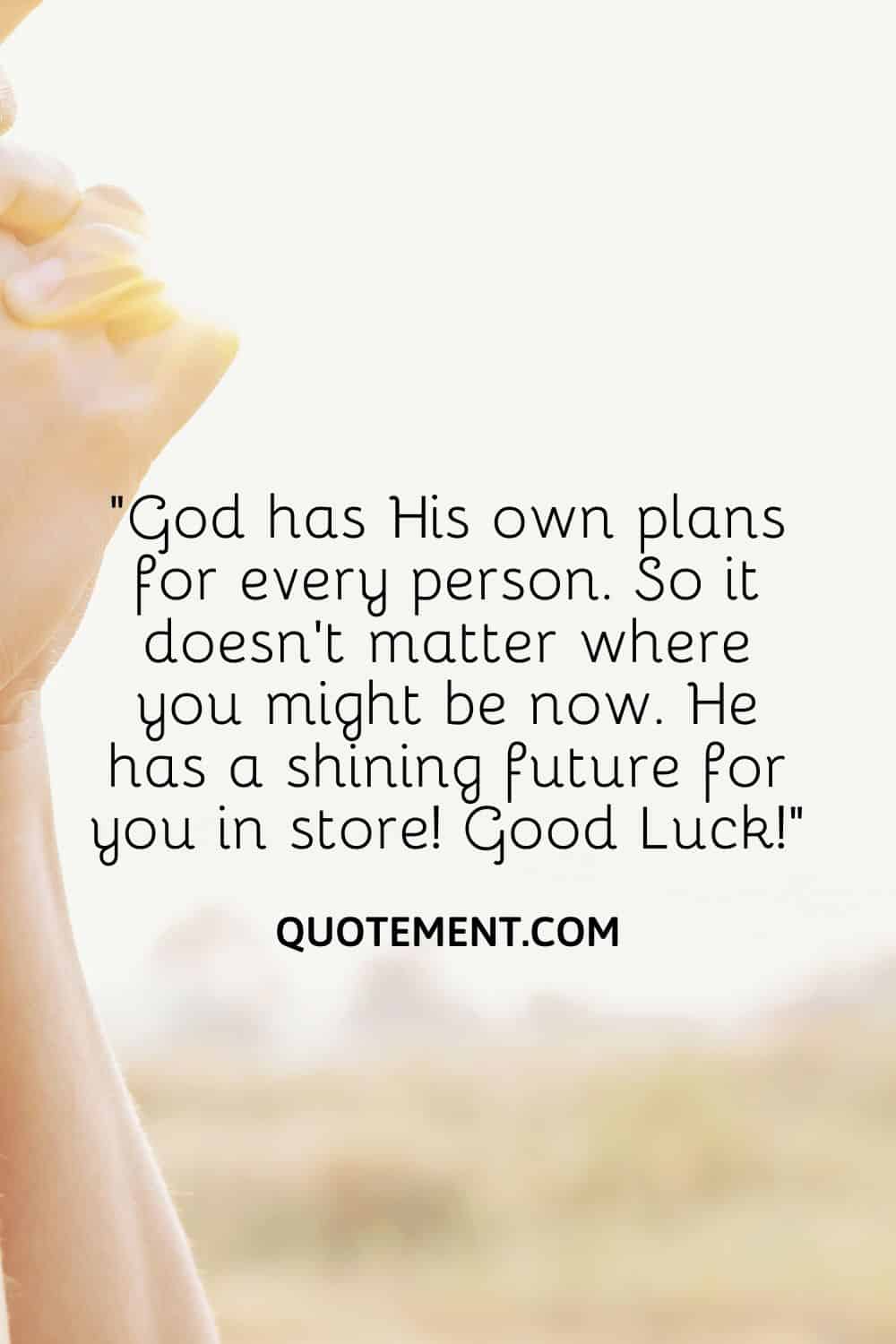 “God has His own plans for every person. So it doesn’t matter where you might be now. He has a shining future for you in store! Good Luck!”