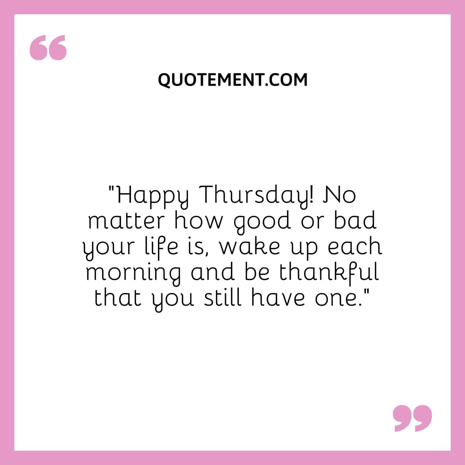 “Happy Thursday! No matter how good or bad your life is, wake up each morning and be thankful that you still have one.”