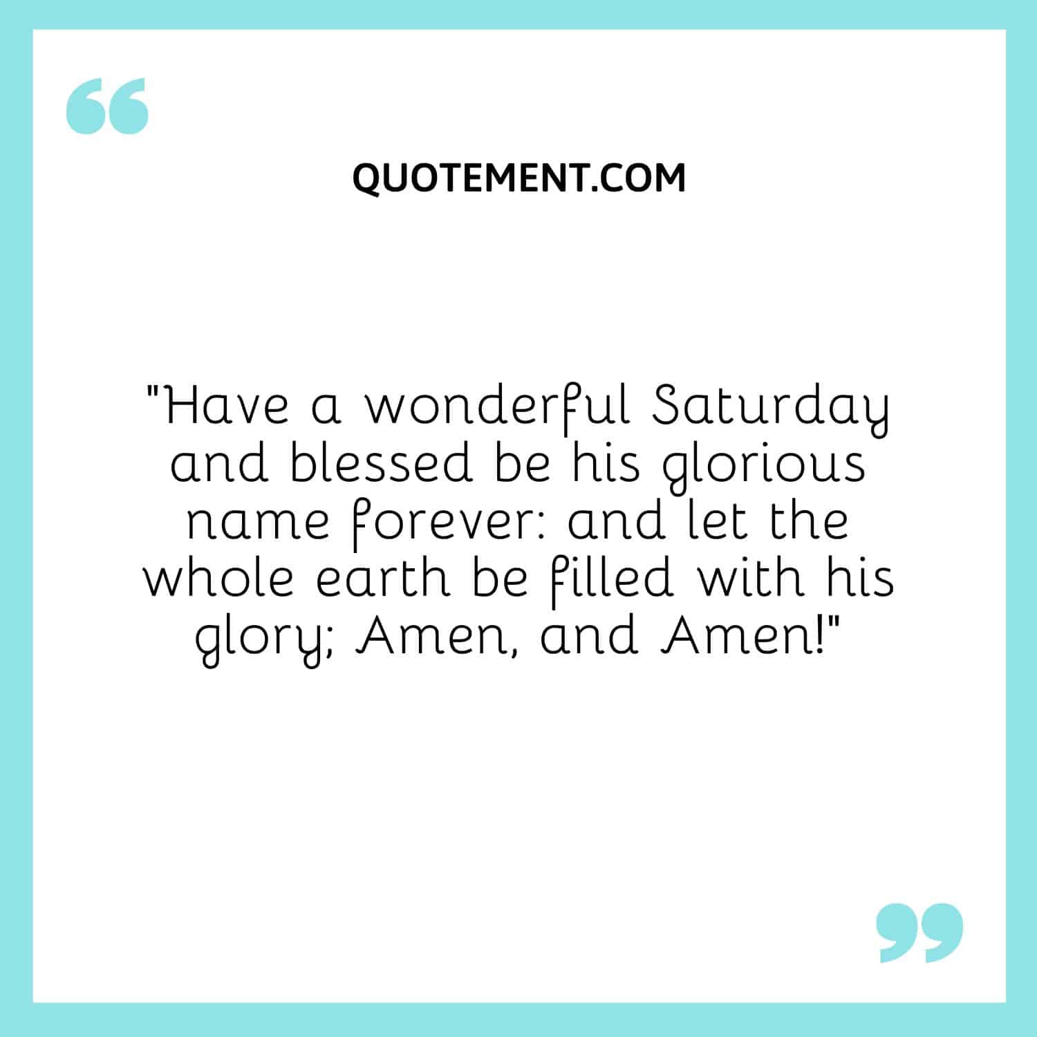 “Have a wonderful Saturday and blessed be his glorious name forever and let the whole earth be filled with his glory; Amen, and Amen!”