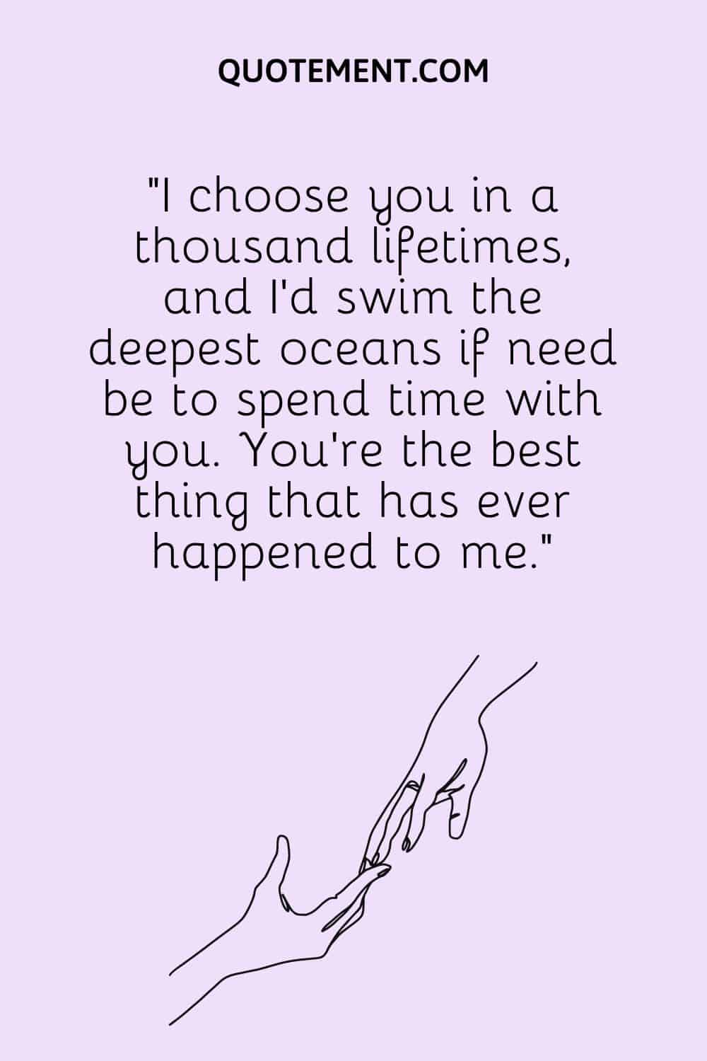 I choose you in a thousand lifetimes, and I’d swim the deepest oceans if need be to spend time with you.