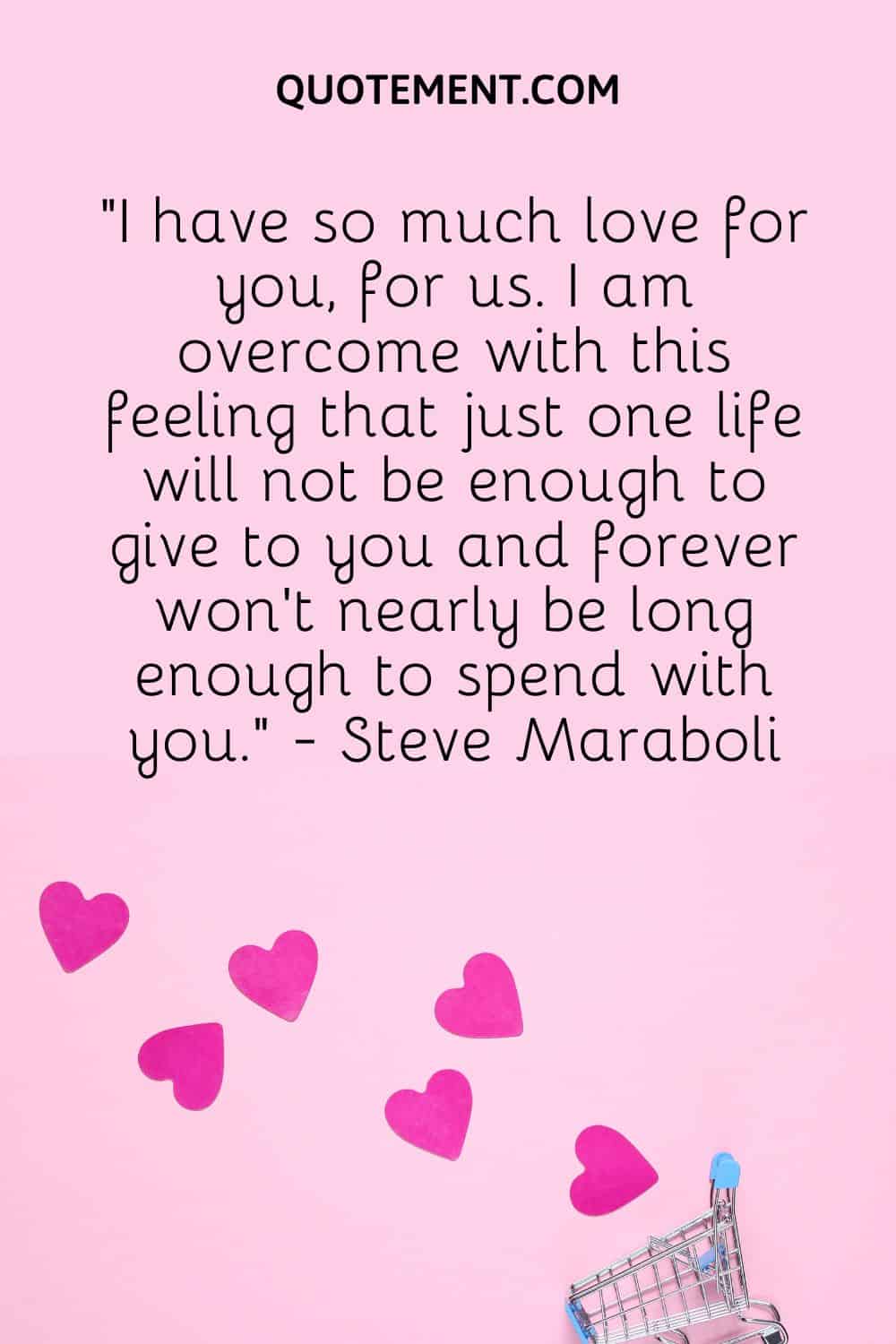 “I have so much love for you, for us. I am overcome with this feeling that just one life will not be enough to give to you and forever won’t nearly be long enough to spend with you.” - Steve Maraboli