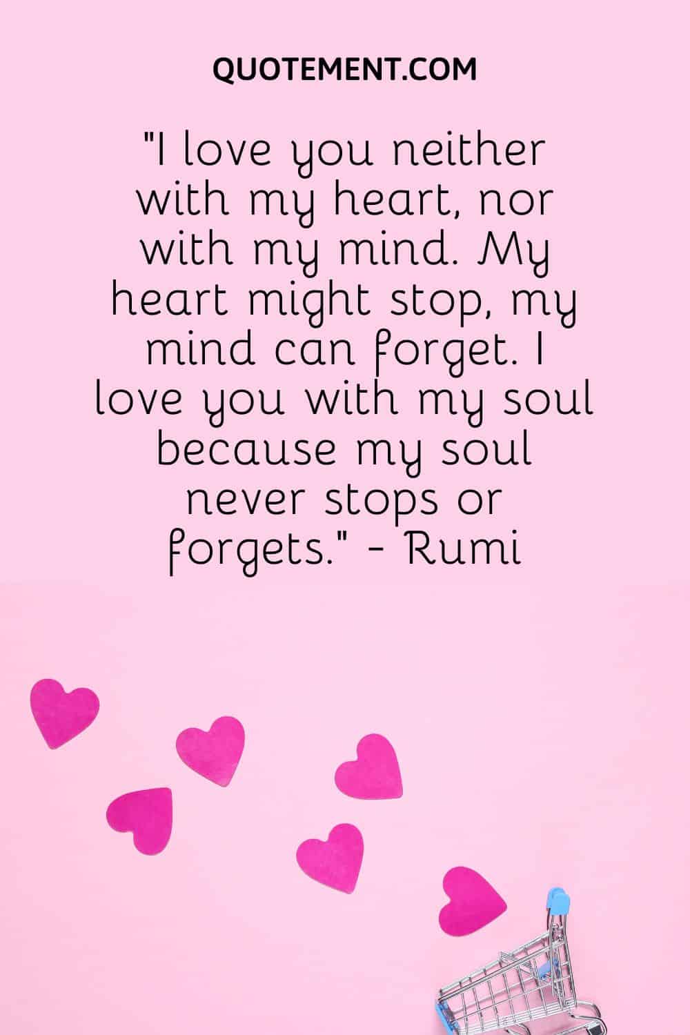 “I love you neither with my heart, nor with my mind. My heart might stop, my mind can forget. I love you with my soul because my soul never stops or forgets.” - Rumi