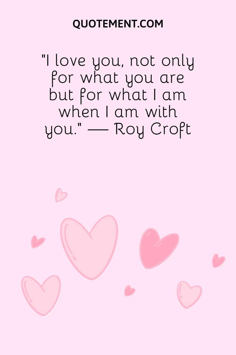 “I love you, not only for what you are but for what I am when I am with you.” — Roy Croft