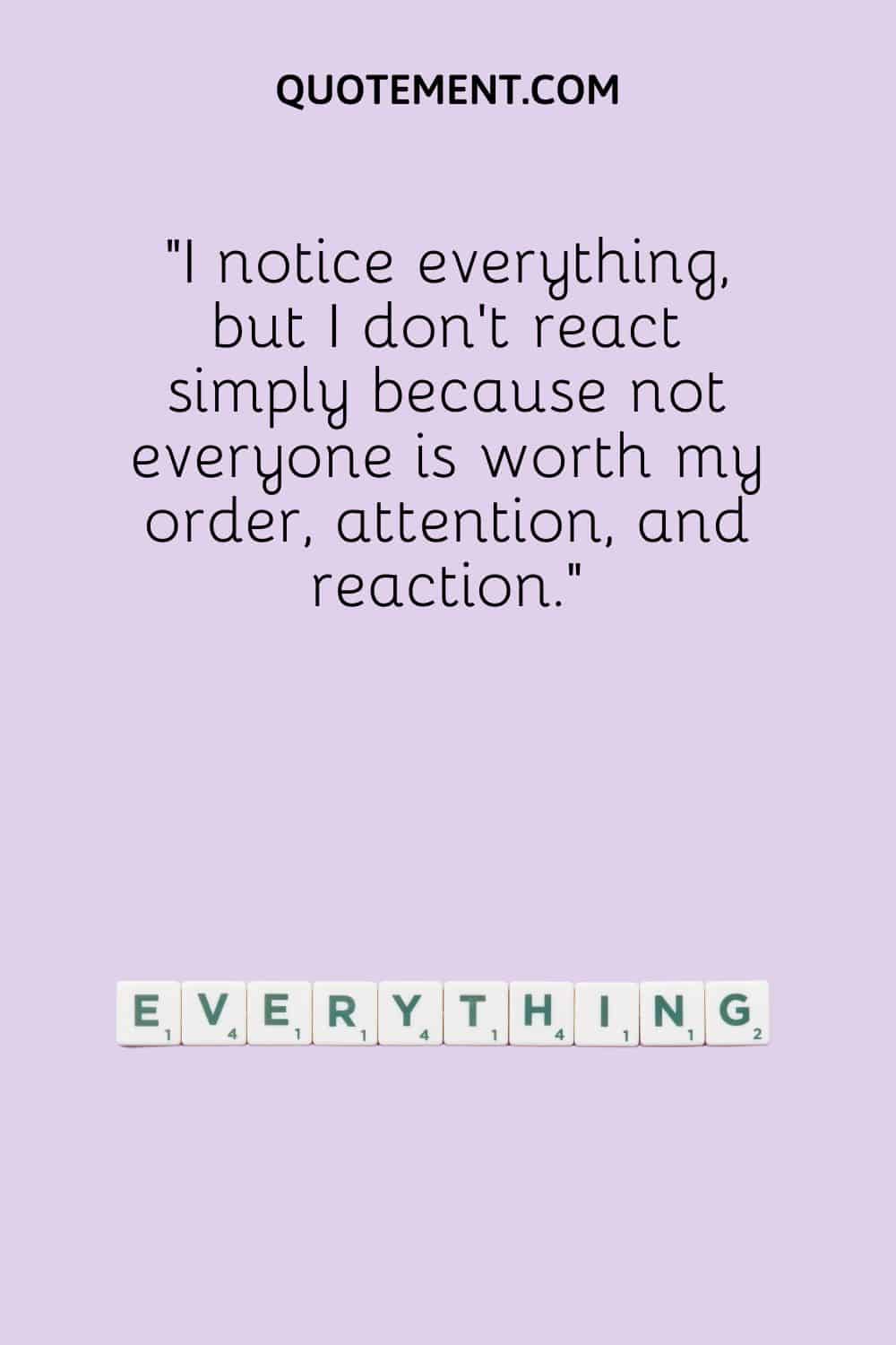 I notice everything, but I don’t react simply because not everyone is worth my order, attention, and reaction