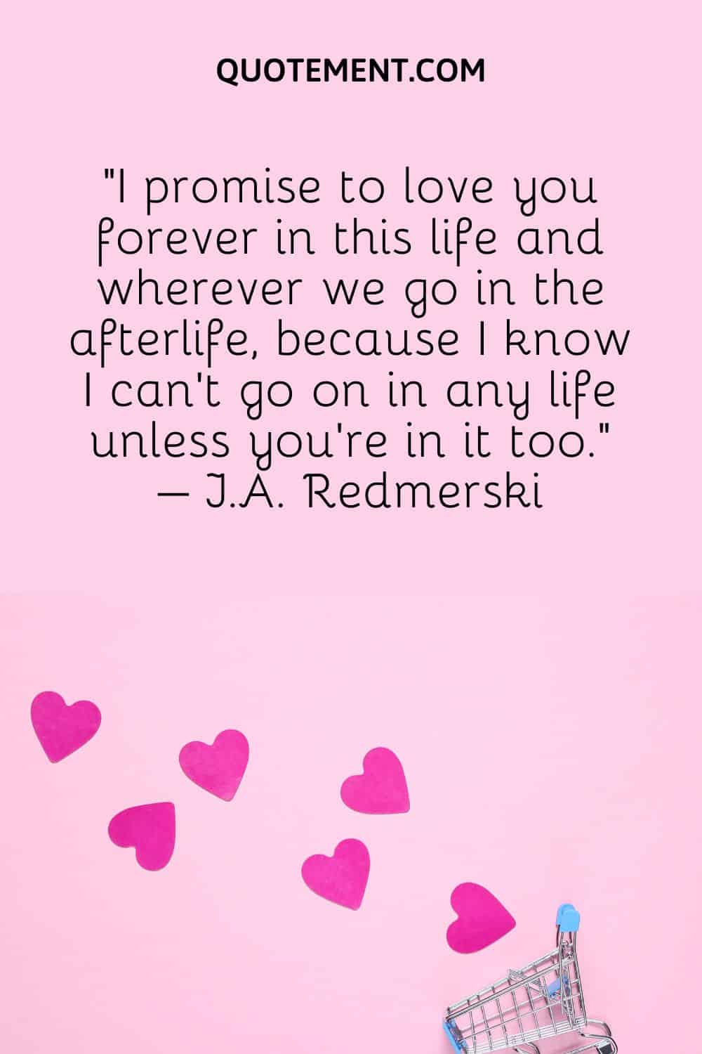 “I promise to love you forever in this life and wherever we go in the afterlife, because I know I can’t go on in any life unless you’re in it too.” – J.A. Redmerski