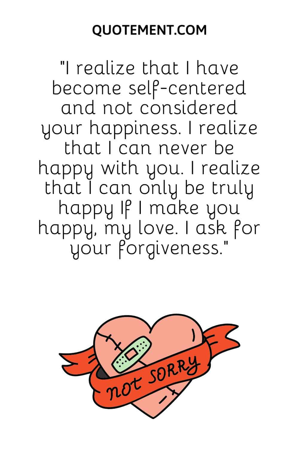 I realize that I have become self-centered and not considered your happiness