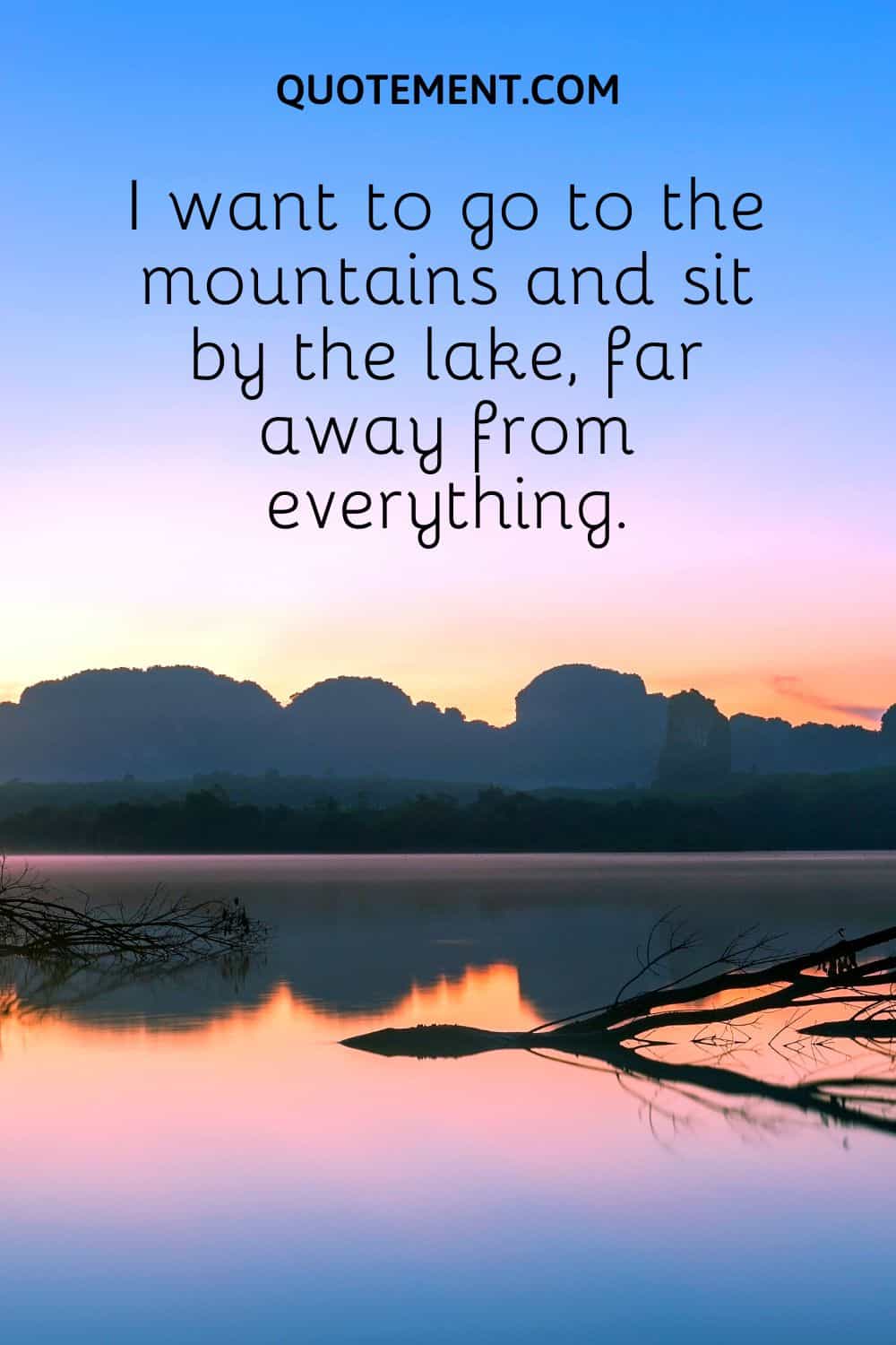 I want to go to the mountains and sit by the lake, far away from everything.