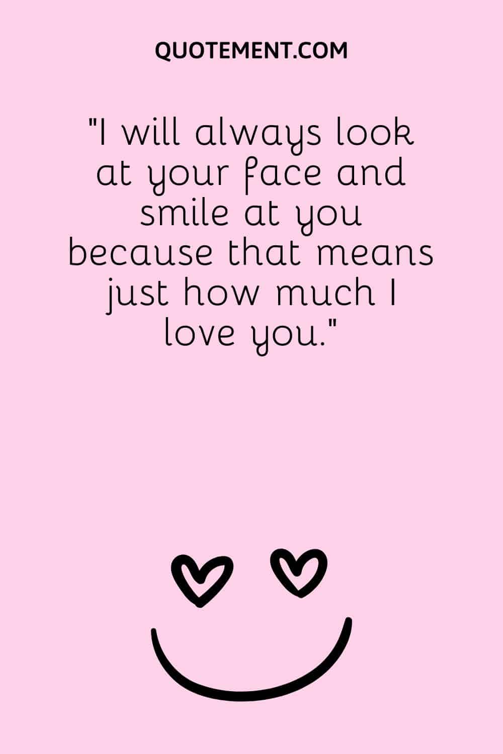 I will always look at your face and smile at you because that means just how much I love you