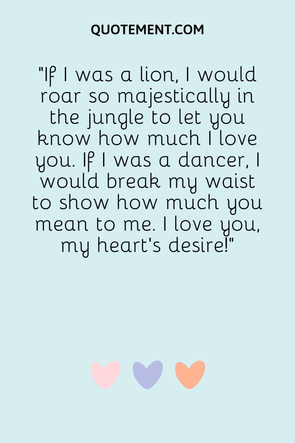 If I was a lion, I would roar so majestically in the jungle to let you know how much I love you