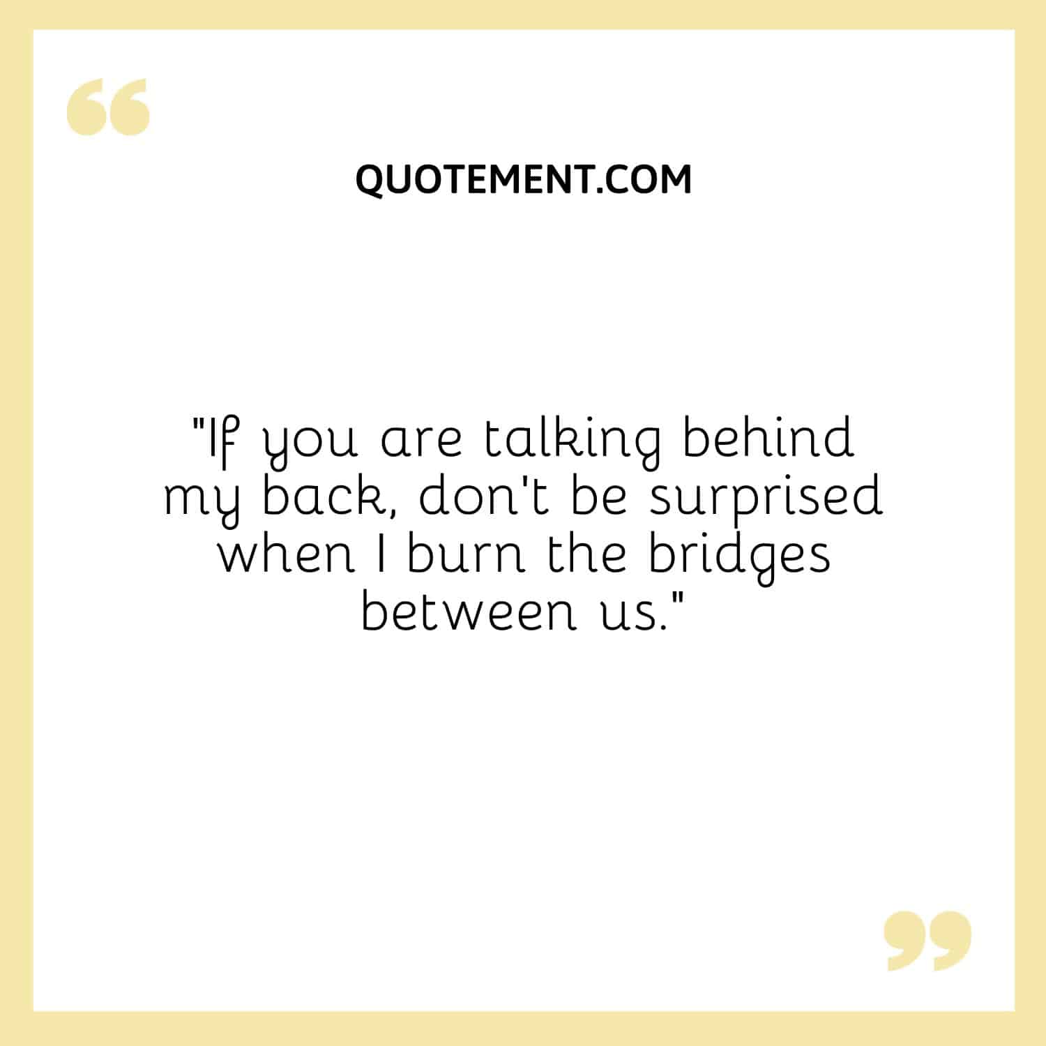 “If you are talking behind my back, don’t be surprised when I burn the bridges between us.”