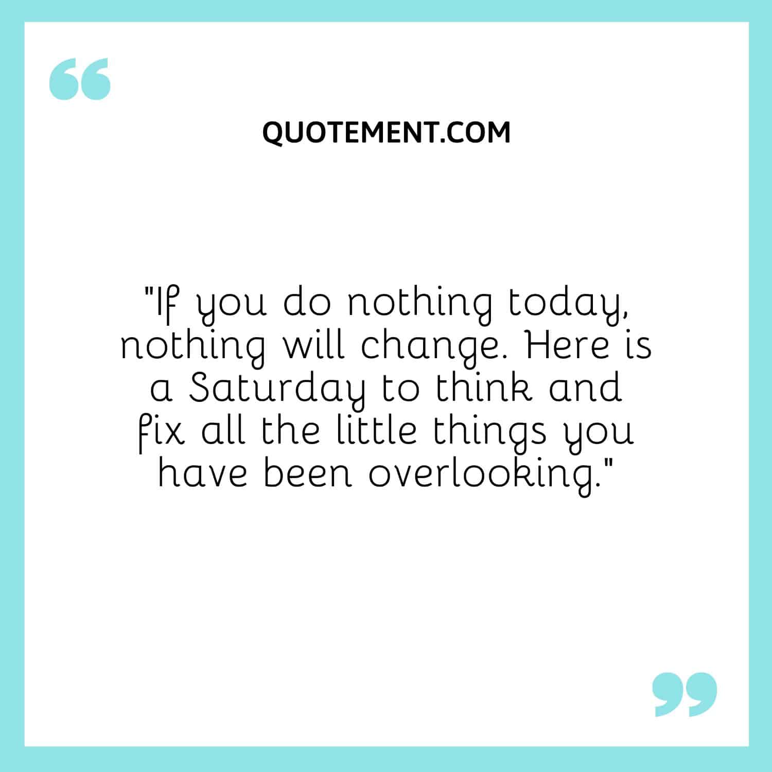“If you do nothing today, nothing will change. Here is a Saturday to think and fix all the little things you have been overlooking.”