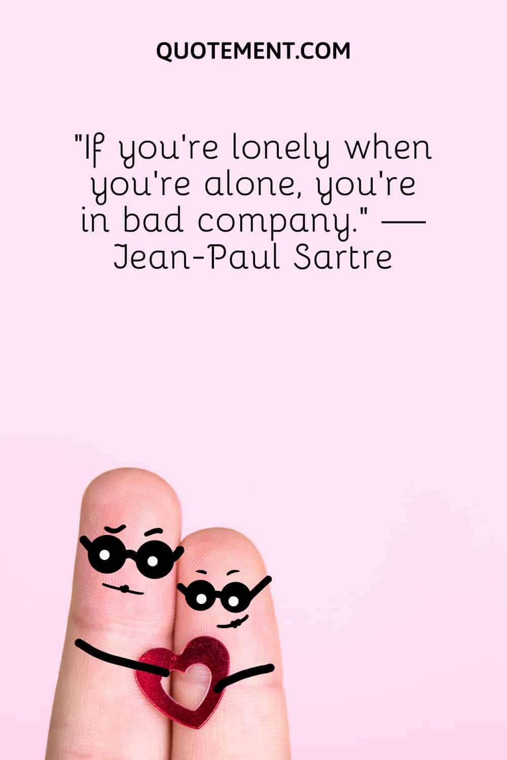 “If you’re lonely when you’re alone, you’re in bad company.” — Jean-Paul Sartre