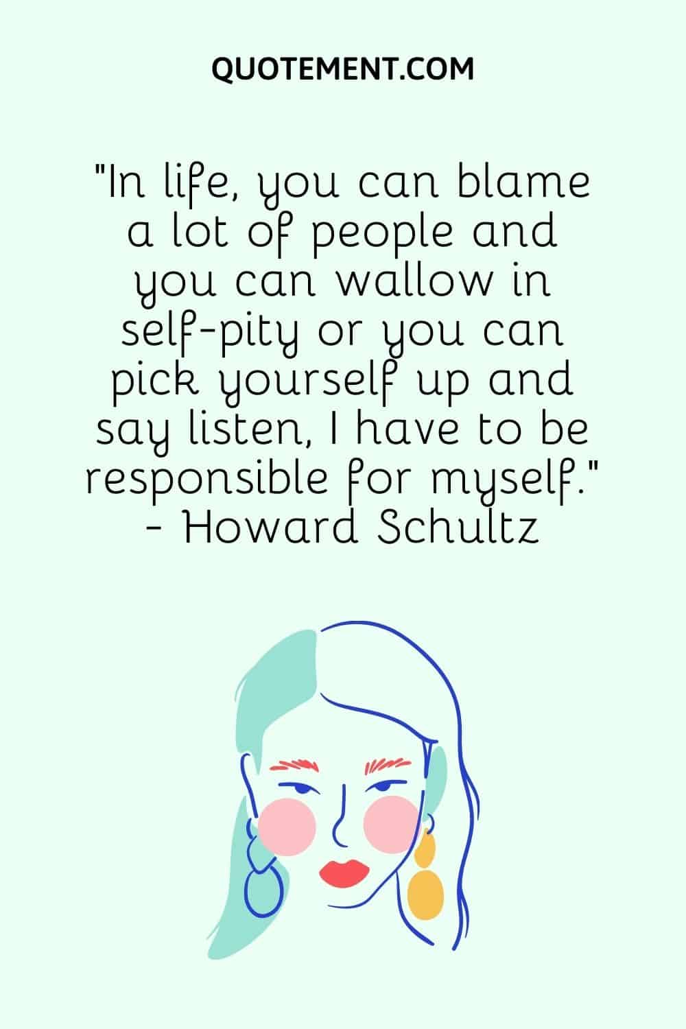 “In life, you can blame a lot of people and you can wallow in self-pity or you can pick yourself up and say listen, I have to be responsible for myself.” - Howard Schultz