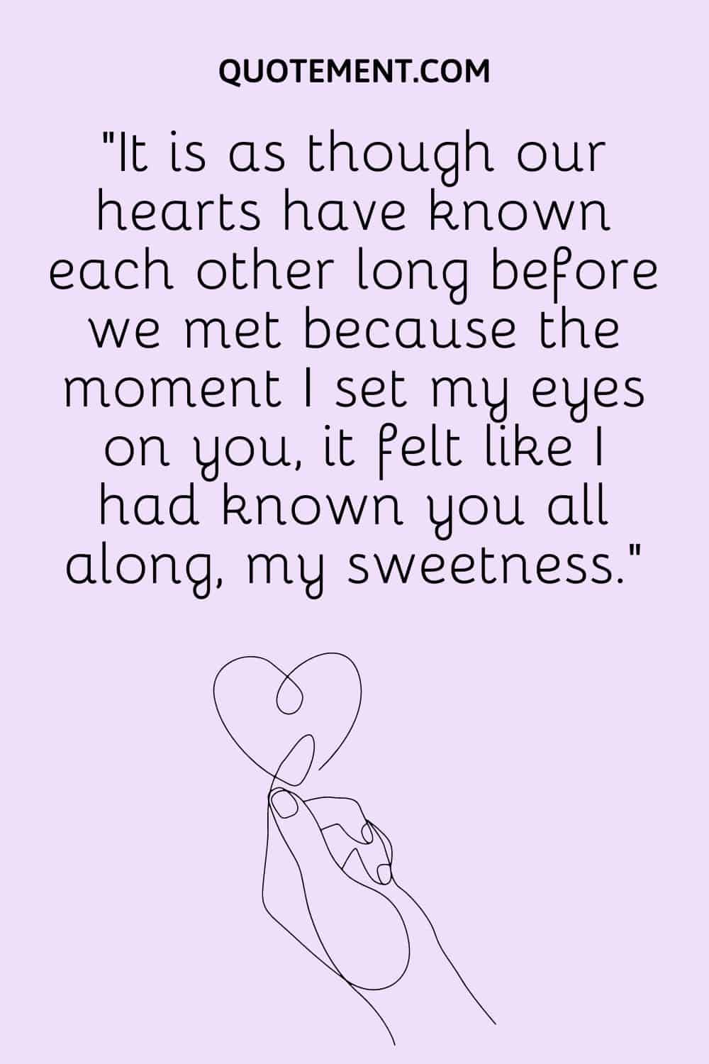 It is as though our hearts have known each other long before we met because the moment I set my eyes on you, it felt like I had known you all along, my sweetness.