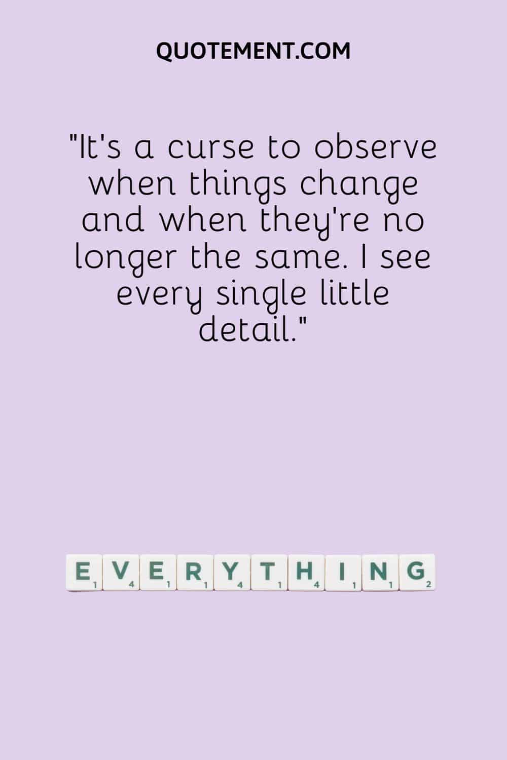 It’s a curse to observe when things change and when they're no longer the same. I see every single little detail.