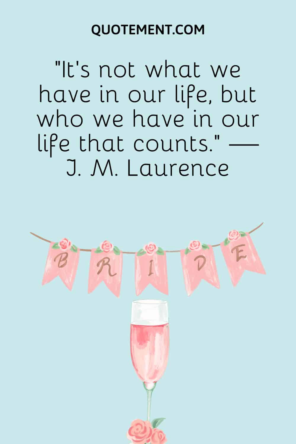 It’s not what we have in our life, but who we have in our life that counts. — J. M. Laurence