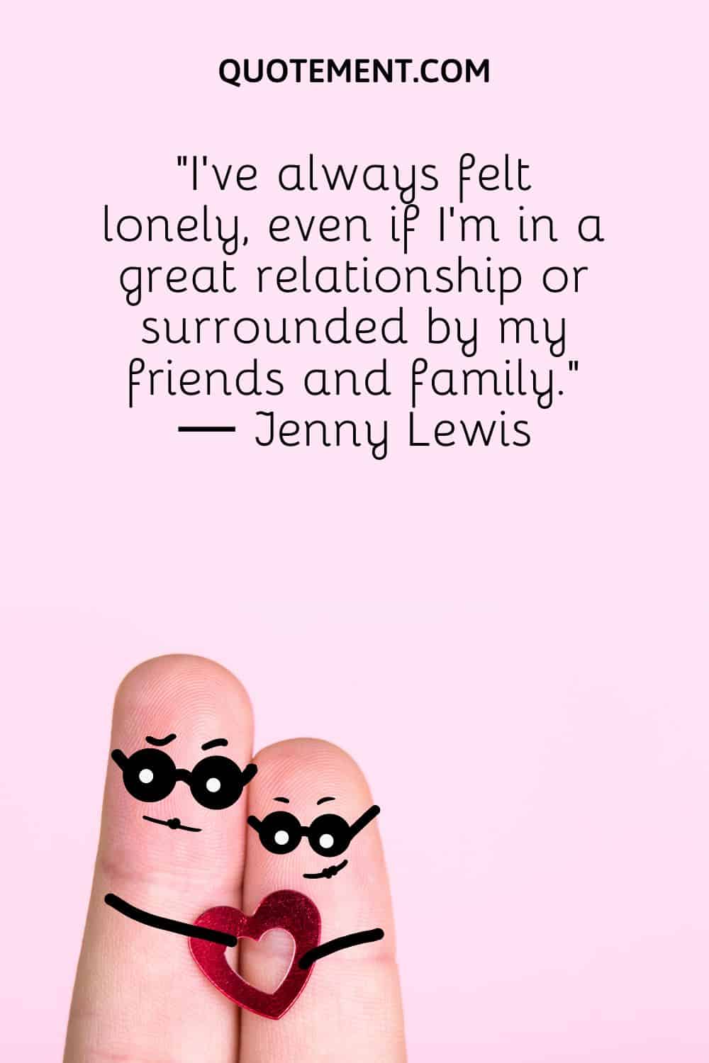 “I’ve always felt lonely, even if I’m in a great relationship or surrounded by my friends and family.” ― Jenny Lewis