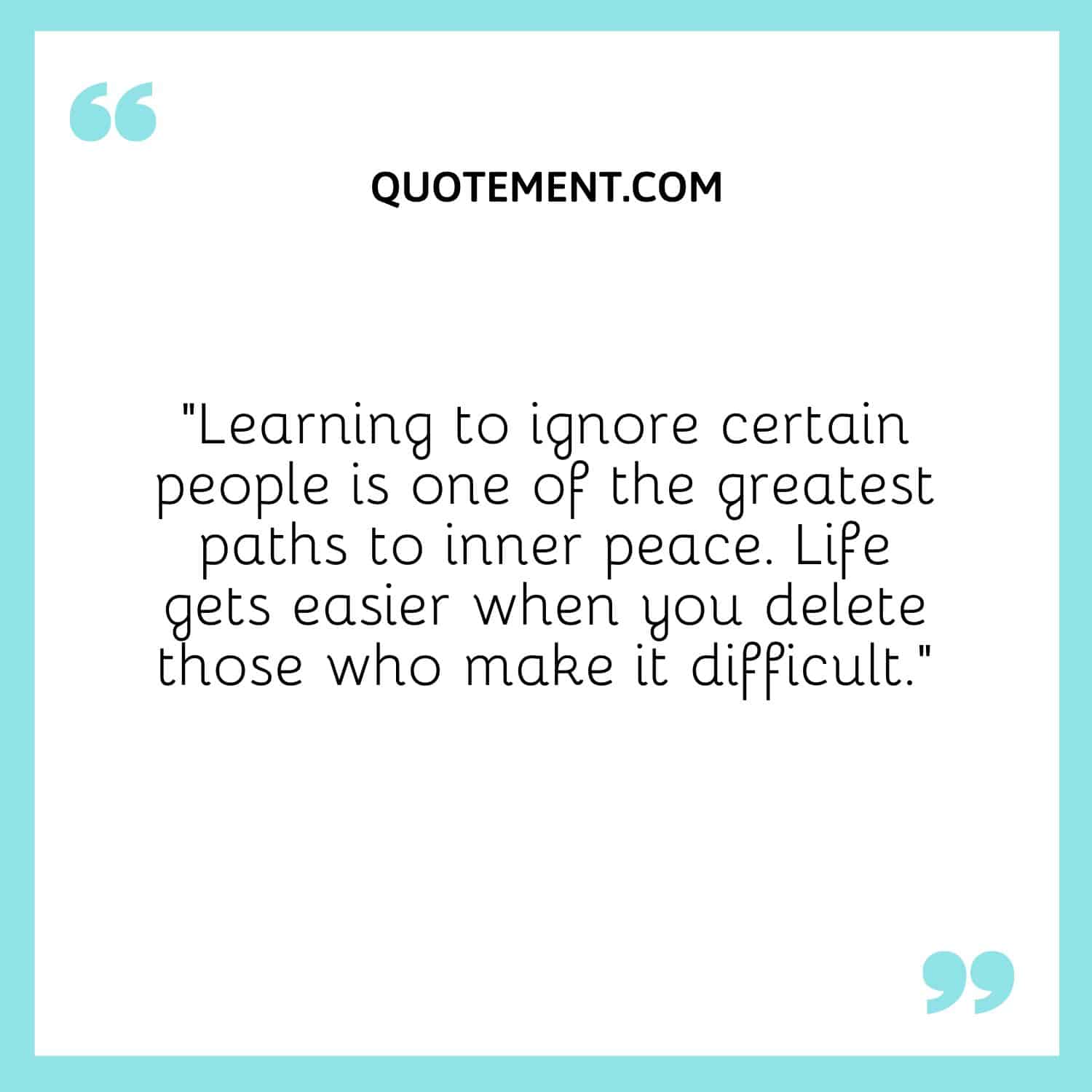 “Learning to ignore certain people is one of the greatest paths to inner peace. Life gets easier when you delete those who make it difficult.”