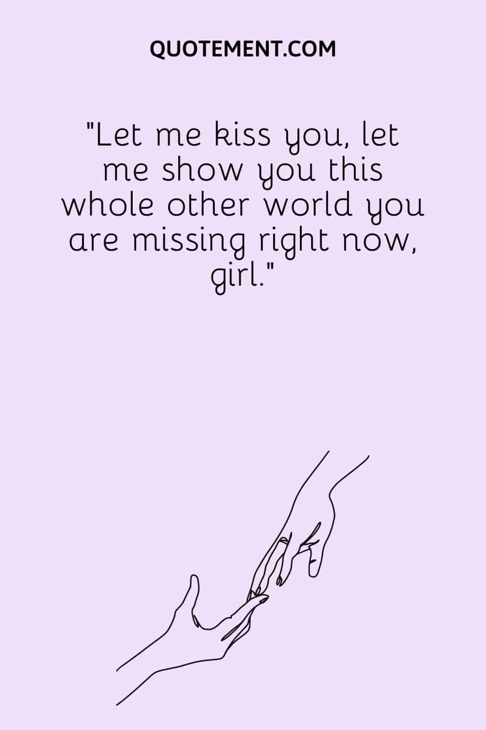 Let me kiss you, let me show you this whole other world you are missing right now, girl.
