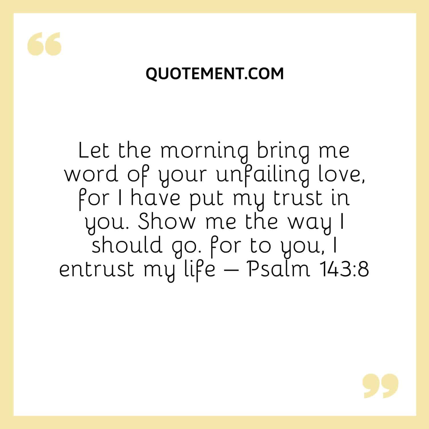 Let the morning bring me word of your unfailing love, for I have put my trust in you. Show me the way I should go. for to you, I entrust my life – Psalm 1438