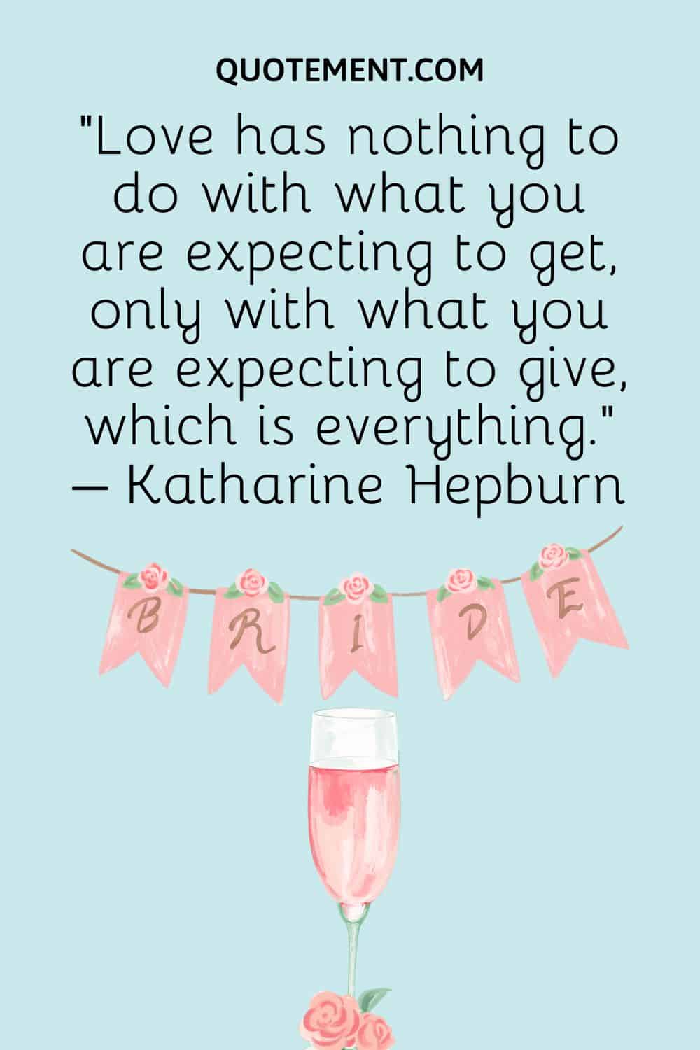 “Love has nothing to do with what you are expecting to get, only with what you are expecting to give, which is everything.” – Katharine Hepburn