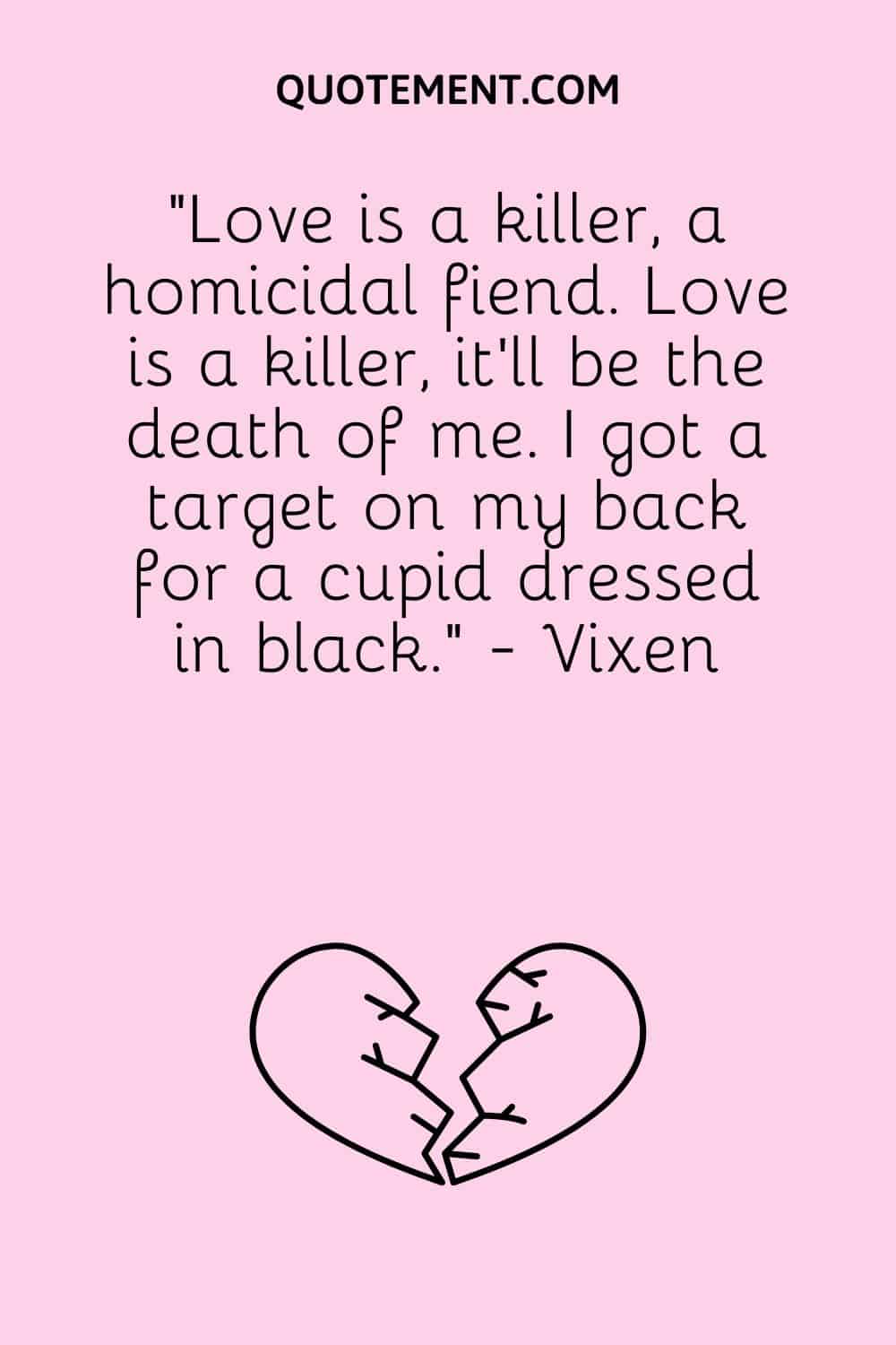 “Love is a killer, a homicidal fiend. Love is a killer, it'll be the death of me. I got a target on my back for a cupid dressed in black.” - Vixen