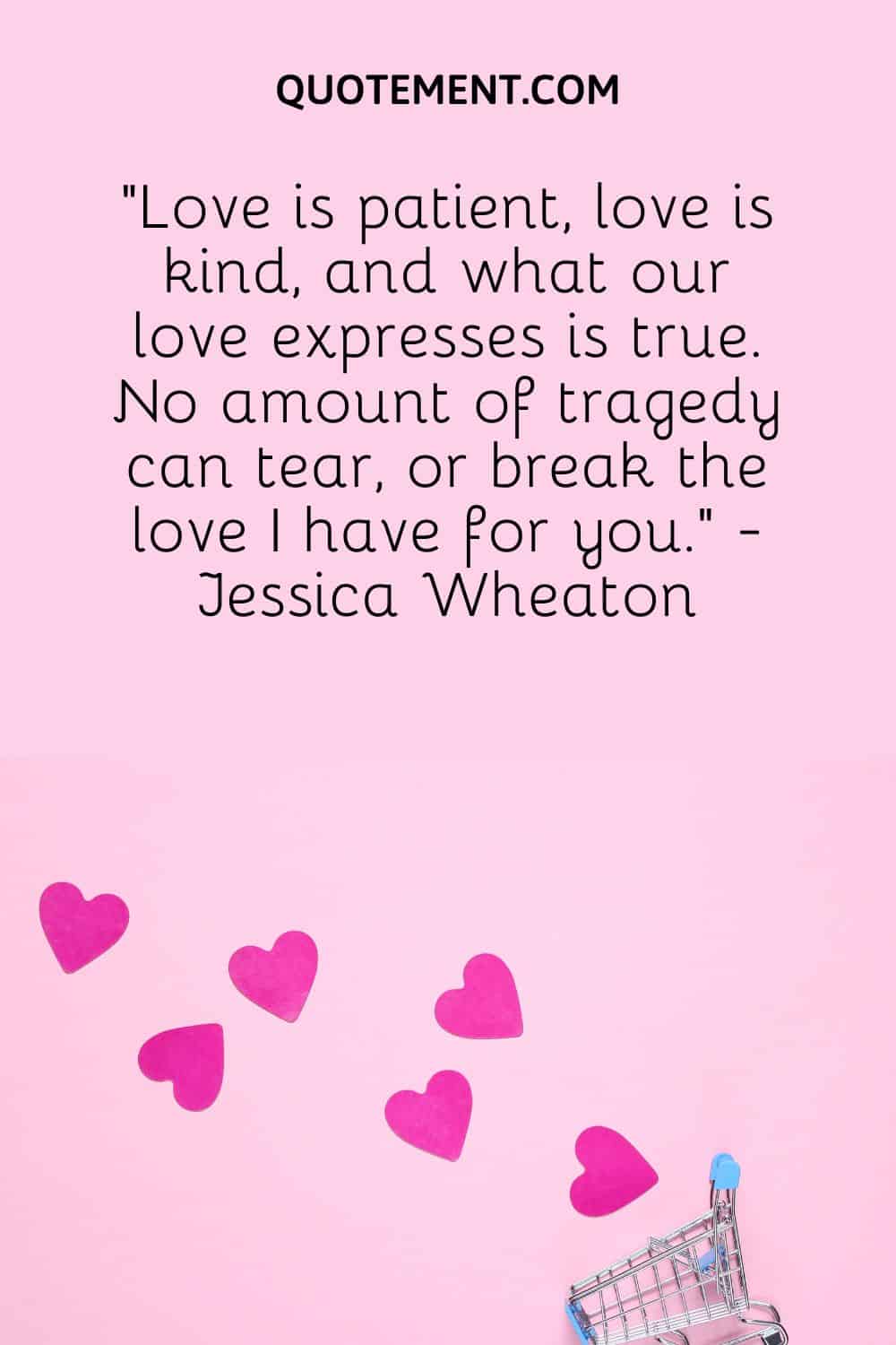 “Love is patient, love is kind, and what our love expresses is true. No amount of tragedy can tear, or break the love I have for you.” - Jessica Wheaton