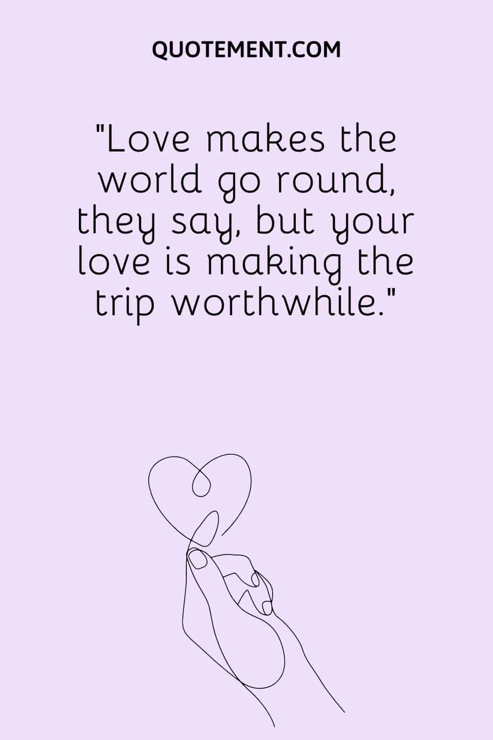 Love makes the world go round, they say, but your love is making the trip worthwhile.