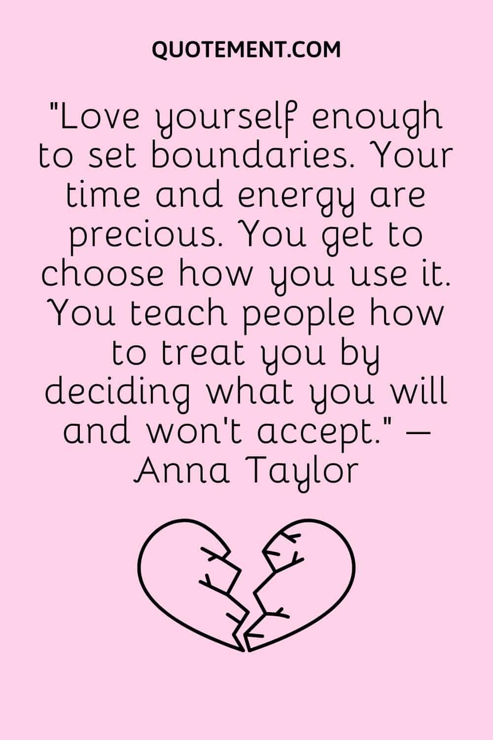 “Love yourself enough to set boundaries. Your time and energy are precious. You get to choose how you use it. You teach people how to treat you by deciding what you will and won’t accept.” – Anna Taylor