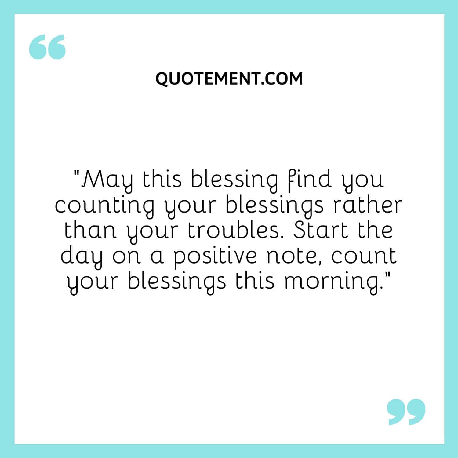 May this blessing find you counting your blessings rather than your troubles