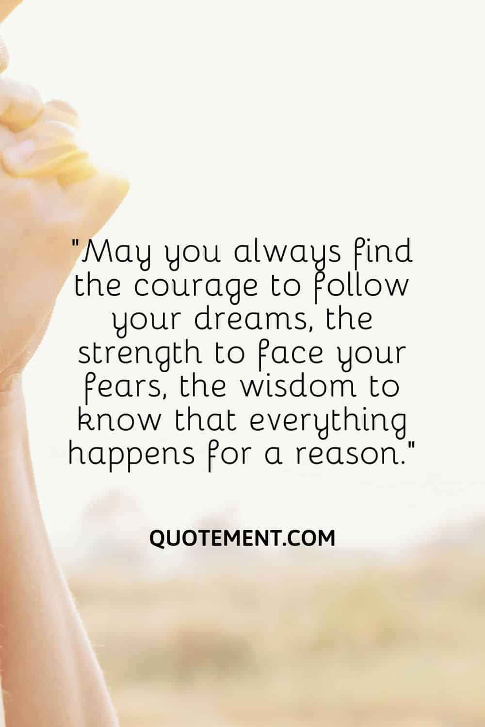 “May you always find the courage to follow your dreams, the strength to face your fears, the wisdom to know that everything happens for a reason.”