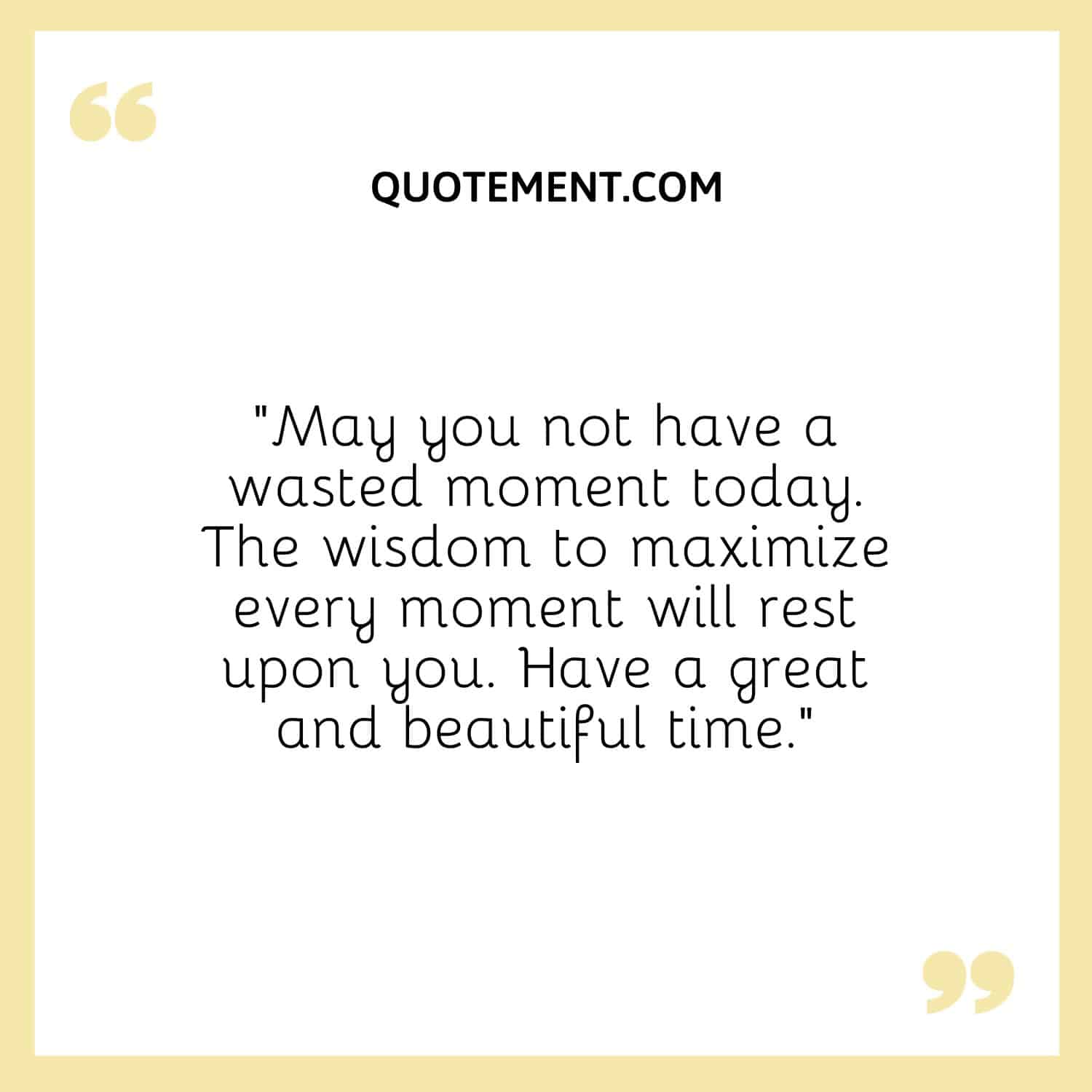 “May you not have a wasted moment today. The wisdom to maximize every moment will rest upon you. Have a great and beautiful time.”