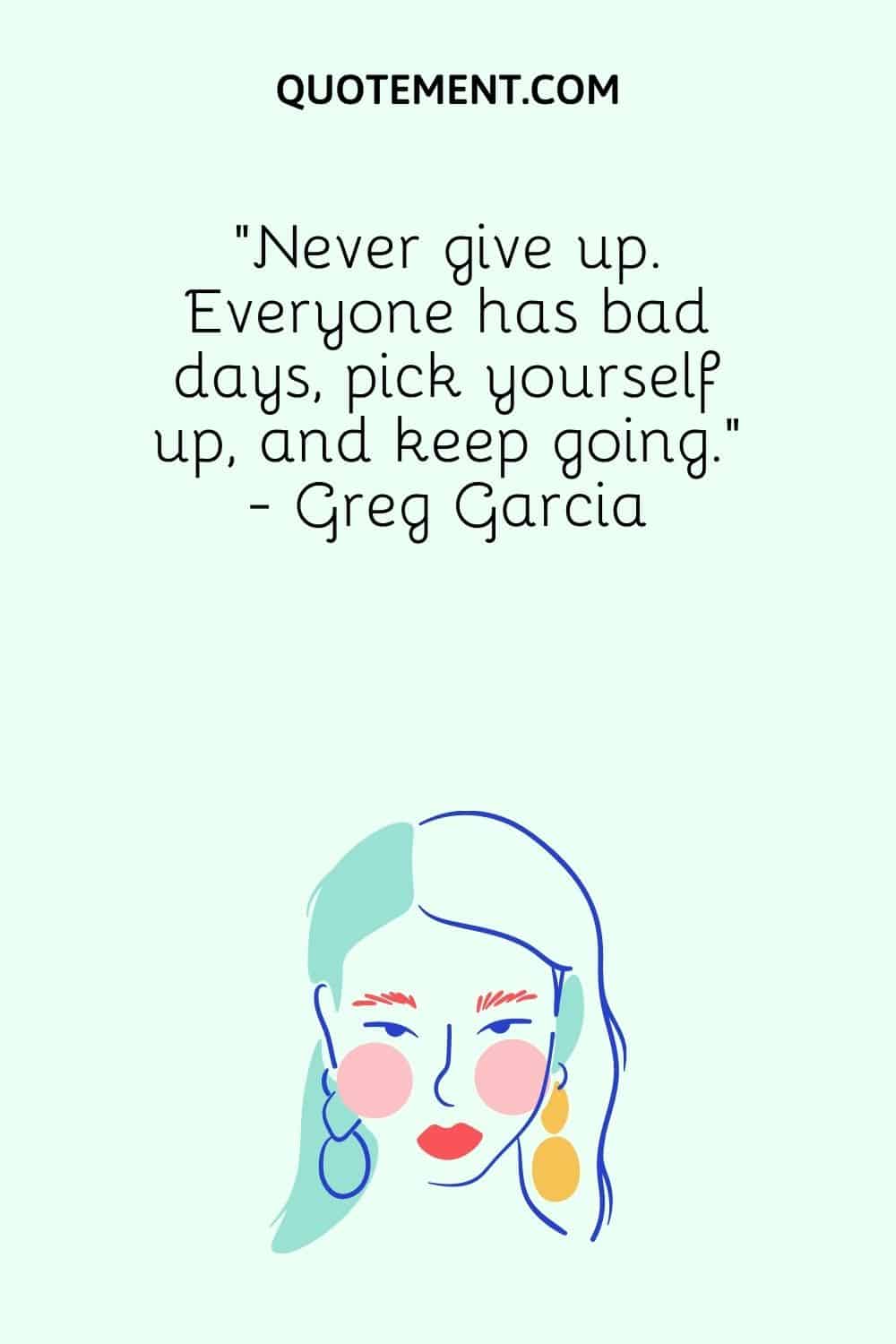 “Never give up. Everyone has bad days, pick yourself up, and keep going.” - Greg Garcia