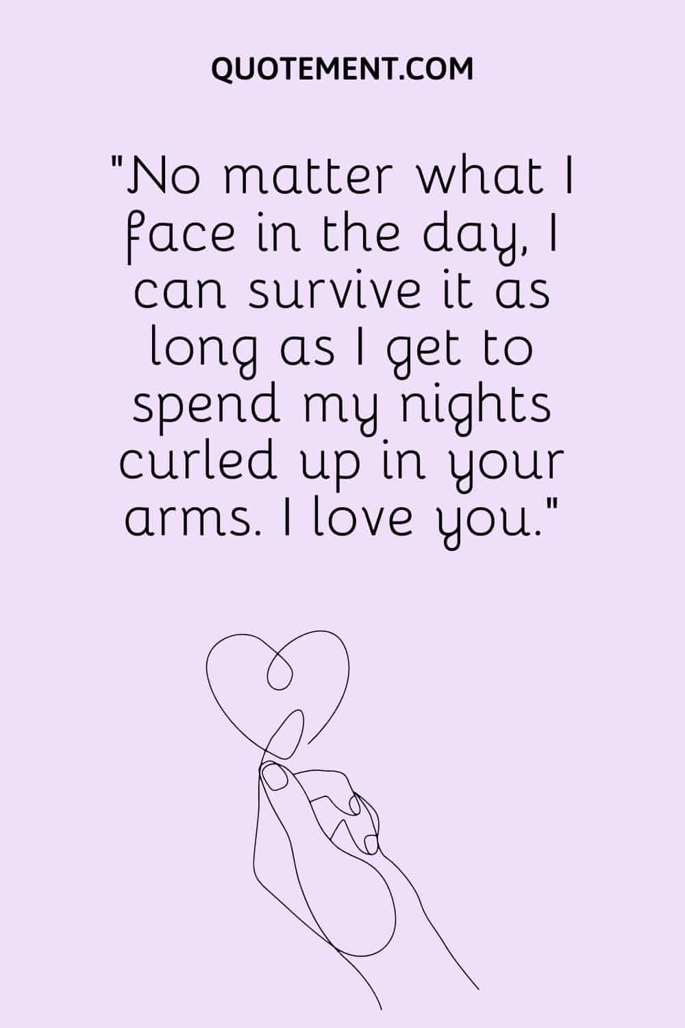 No matter what I face in the day, I can survive it as long as I get to spend my nights curled up in your arms.