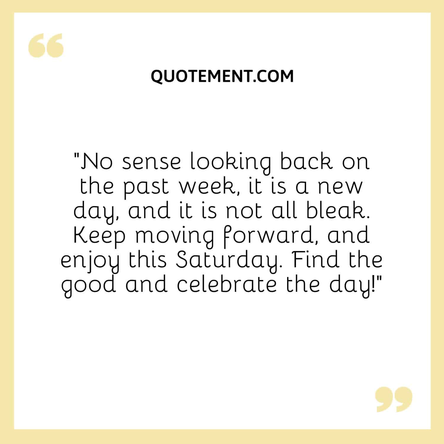 “No sense looking back on the past week, it is a new day, and it is not all bleak. Keep moving forward, and enjoy this Saturday. Find the good and celebrate the day!”