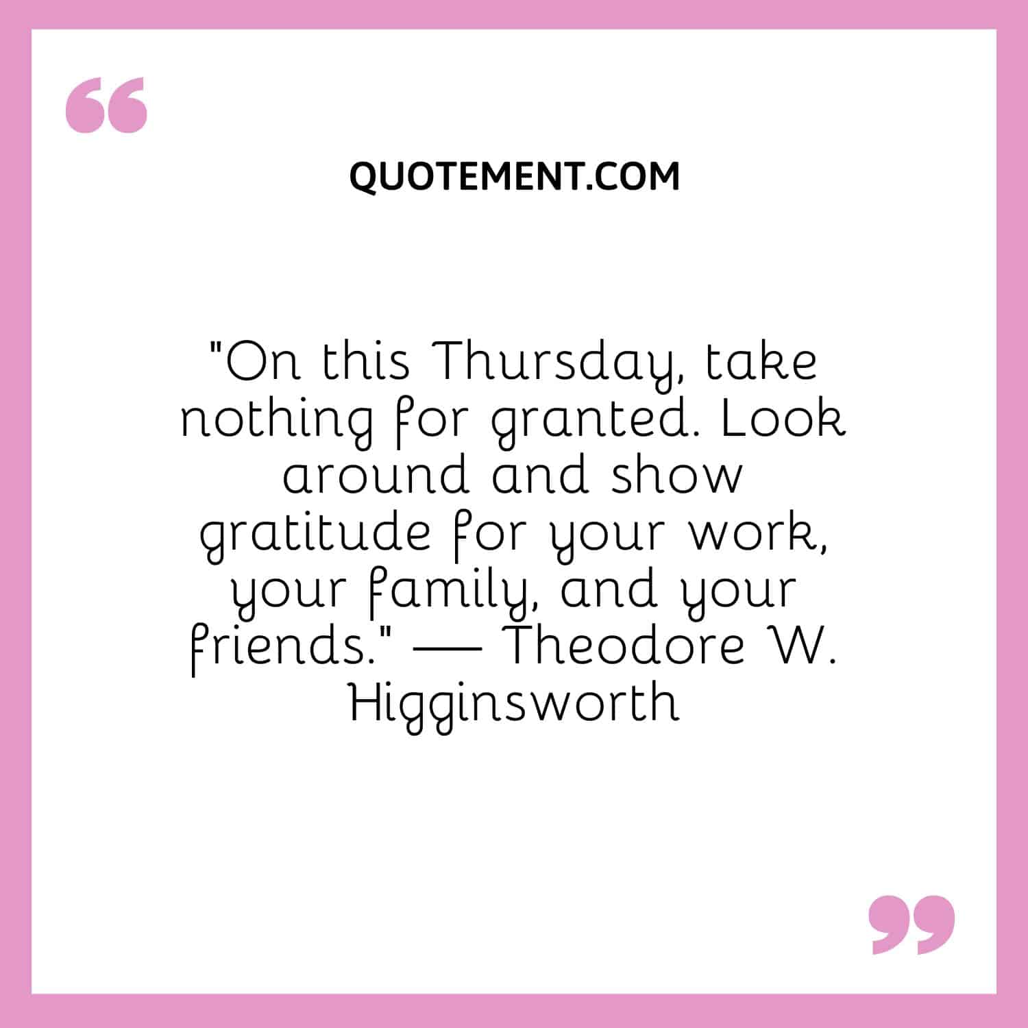 “On this Thursday, take nothing for granted. Look around and show gratitude for your work, your family, and your friends.” — Theodore W. Higginsworth