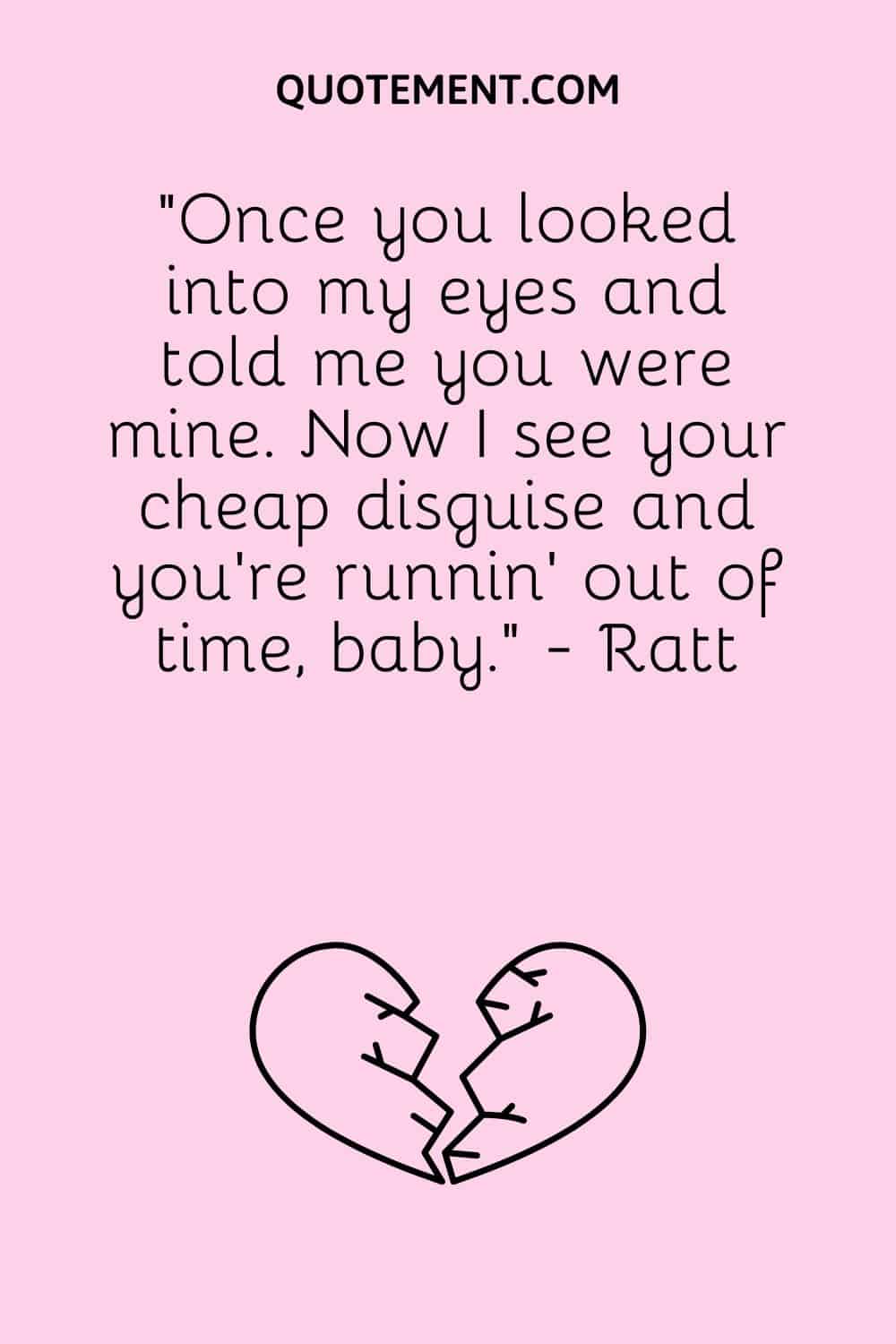 “Once you looked into my eyes and told me you were mine. Now I see your cheap disguise and you're runnin' out of time, baby.” - Ratt