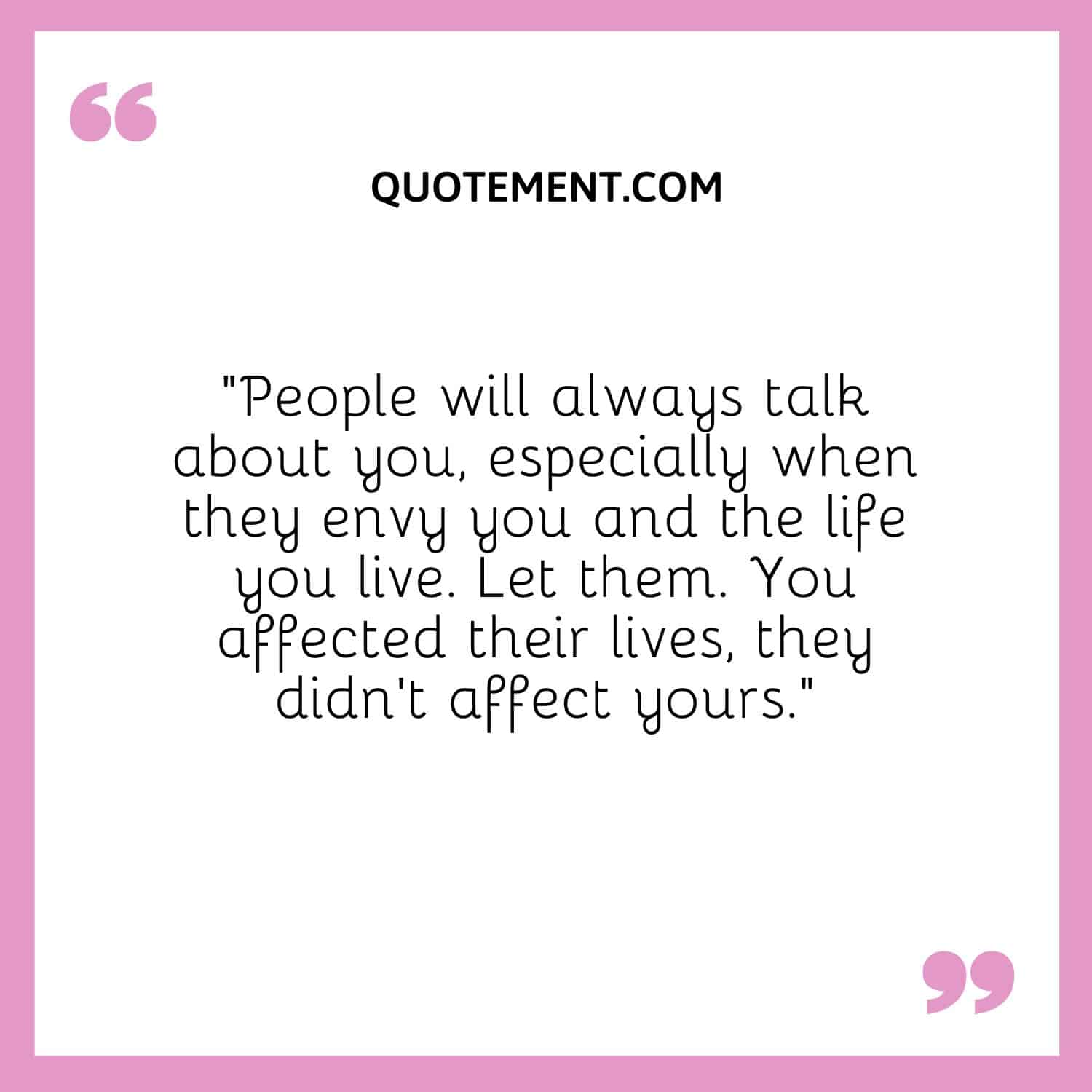“People will always talk about you, especially when they envy you and the life you live. Let them. You affected their lives, they didn’t affect yours.”