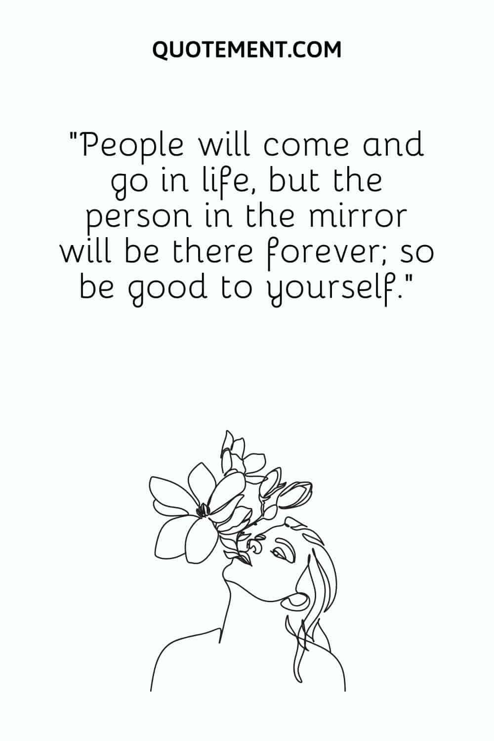 People will come and go in life, but the person in the mirror will be there forever; so be good to yourself.