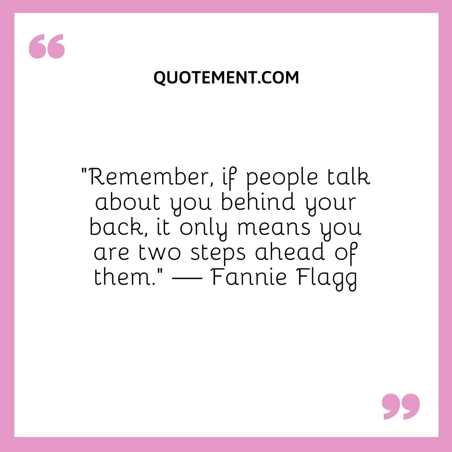 “Remember, if people talk about you behind your back, it only means you are two steps ahead of them.” — Fannie Flagg