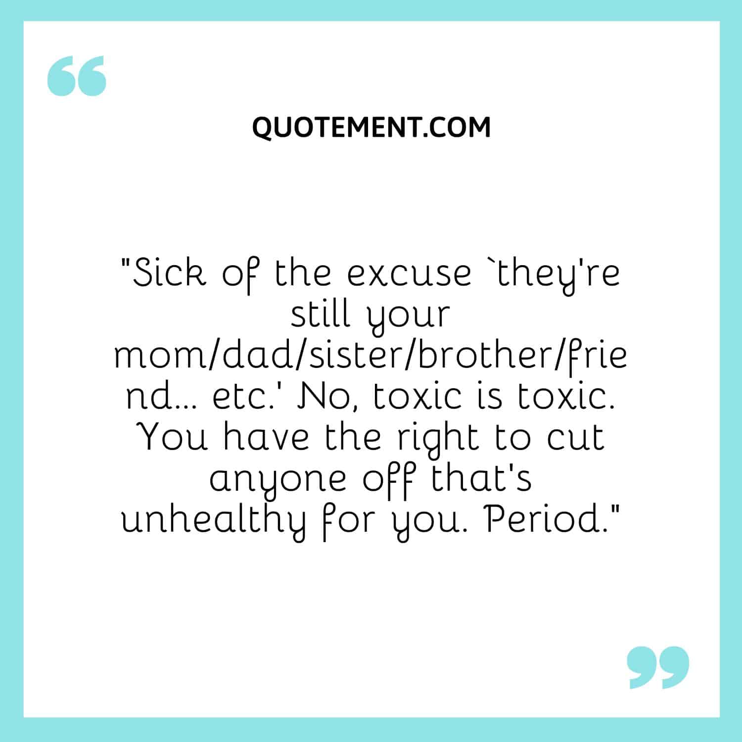 “Sick of the excuse ‘they’re still your momdadsisterbrotherfriend… etc.’ No, toxic is toxic. You have the right to cut anyone off that’s unhealthy for you. Period.”